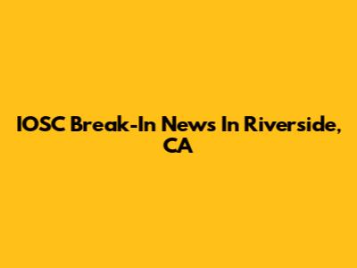 IOSC Break-In News In Riverside, CA