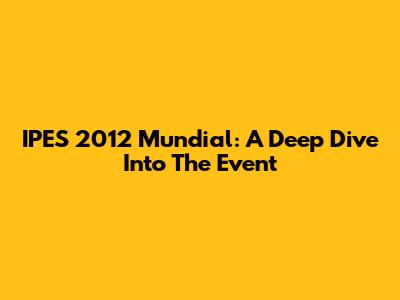IPES 2012 Mundial: A Deep Dive Into The Event