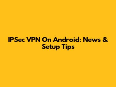 IPSec VPN On Android: News & Setup Tips