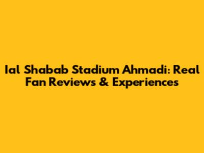 Ial Shabab Stadium Ahmadi: Real Fan Reviews & Experiences