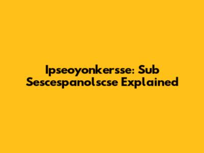 Ipseoyonkersse: Sub Sescespanolscse Explained