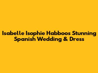 Isabelle 'Isophie' Habboo's Stunning Spanish Wedding & Dress