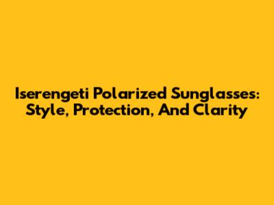 Iserengeti Polarized Sunglasses: Style, Protection, And Clarity