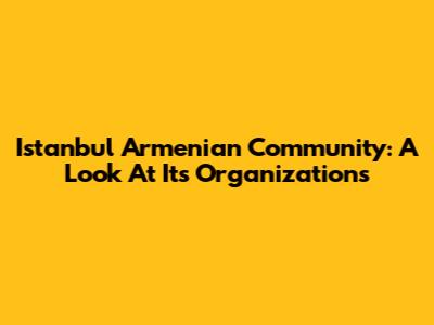 Istanbul Armenian Community: A Look At Its Organizations