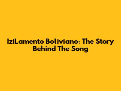 IziLamento Boliviano: The Story Behind The Song