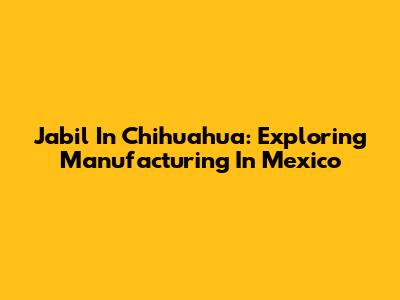 Jabil In Chihuahua: Exploring Manufacturing In Mexico
