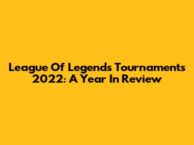 League Of Legends Tournaments 2022: A Year In Review