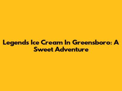 Legends Ice Cream In Greensboro: A Sweet Adventure