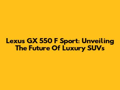 Lexus GX 550 F Sport: Unveiling The Future Of Luxury SUVs