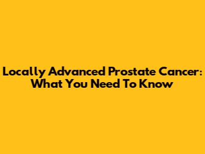 Locally Advanced Prostate Cancer: What You Need To Know