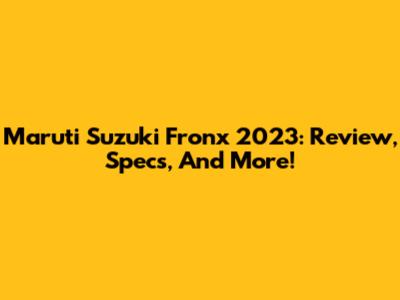 Maruti Suzuki Fronx 2023: Review, Specs, And More!