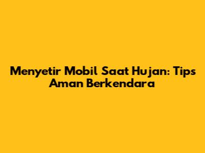 Menyetir Mobil Saat Hujan: Tips Aman Berkendara