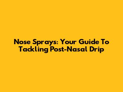 Nose Sprays: Your Guide To Tackling Post-Nasal Drip