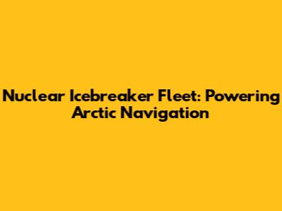 Nuclear Icebreaker Fleet: Powering Arctic Navigation
