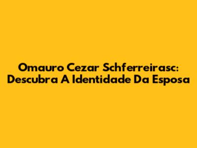 Omauro Cezar Schferreirasc: Descubra A Identidade Da Esposa
