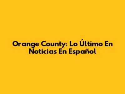 Orange County: Lo Último En Noticias En Español