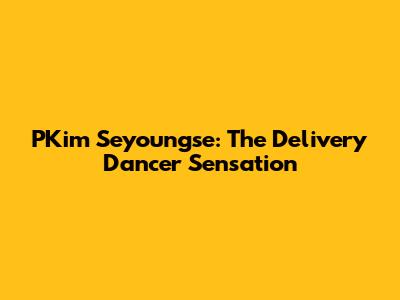 PKim Seyoungse: The Delivery Dancer Sensation