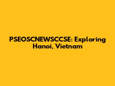 PSEOSCNEWSCCSE: Exploring Hanoi, Vietnam