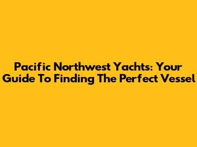 Pacific Northwest Yachts: Your Guide To Finding The Perfect Vessel