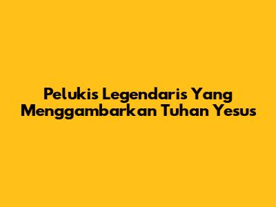 Pelukis Legendaris Yang Menggambarkan Tuhan Yesus