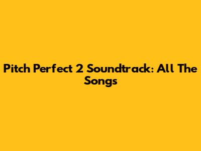 Pitch Perfect 2 Soundtrack: All The Songs