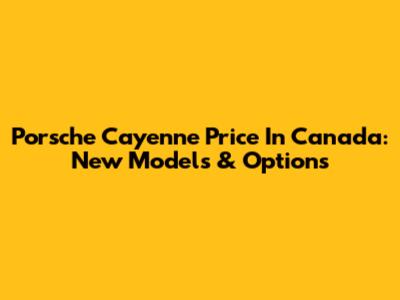 Porsche Cayenne Price In Canada: New Models & Options