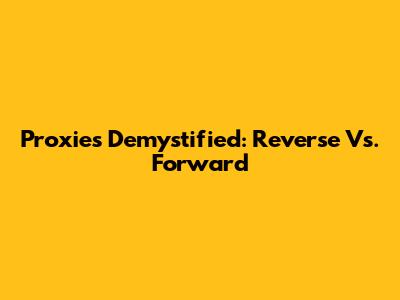 Proxies Demystified: Reverse Vs. Forward