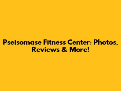 Pseisomase Fitness Center: Photos, Reviews & More!