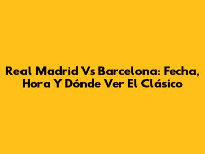 Real Madrid Vs Barcelona: Fecha, Hora Y Dónde Ver El Clásico