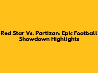 Red Star Vs. Partizan: Epic Football Showdown Highlights