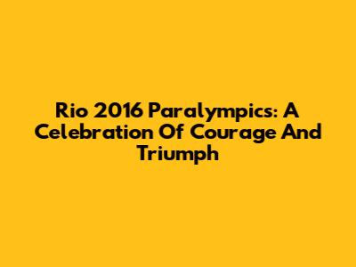 Rio 2016 Paralympics: A Celebration Of Courage And Triumph