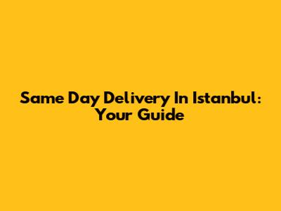 Same Day Delivery In Istanbul: Your Guide