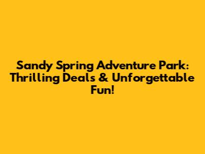 Sandy Spring Adventure Park: Thrilling Deals & Unforgettable Fun!