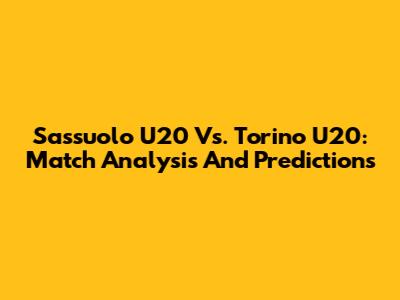 Sassuolo U20 Vs. Torino U20: Match Analysis And Predictions