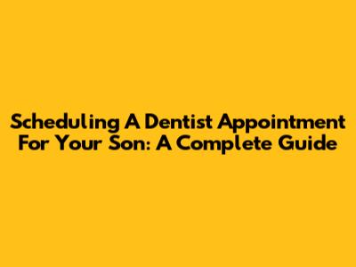 Scheduling A Dentist Appointment For Your Son: A Complete Guide