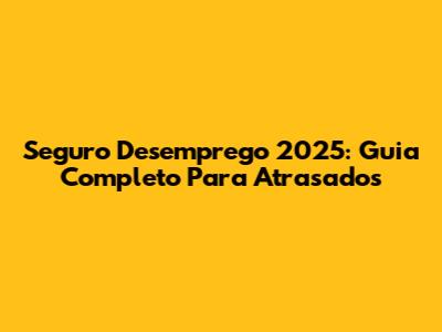 Seguro Desemprego 2025: Guia Completo Para Atrasados