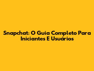 Snapchat: O Guia Completo Para Iniciantes E Usuários