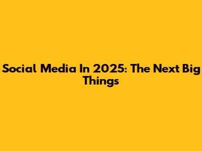 Social Media In 2025: The Next Big Things