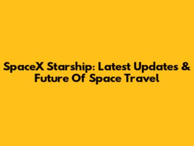 SpaceX Starship: Latest Updates & Future Of Space Travel