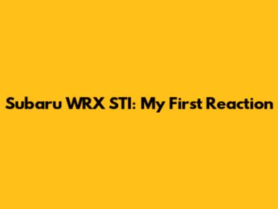 Subaru WRX STI: My First Reaction