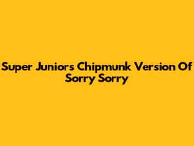 Super Junior's Chipmunk Version Of Sorry Sorry
