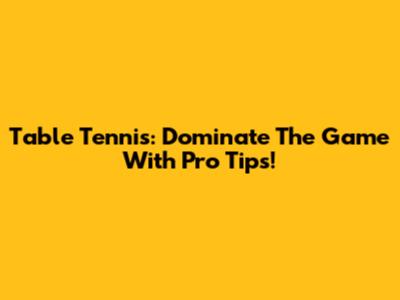 Table Tennis: Dominate The Game With Pro Tips!