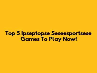 Top 5 Ipseptopse Seseesportsese Games To Play Now!
