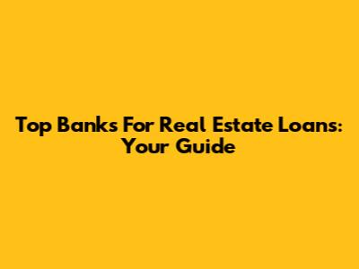 Top Banks For Real Estate Loans: Your Guide