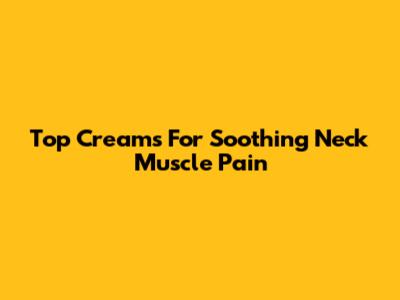 Top Creams For Soothing Neck Muscle Pain