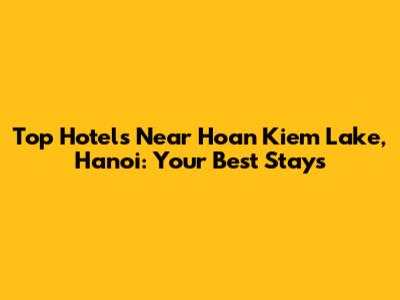 Top Hotels Near Hoan Kiem Lake, Hanoi: Your Best Stays