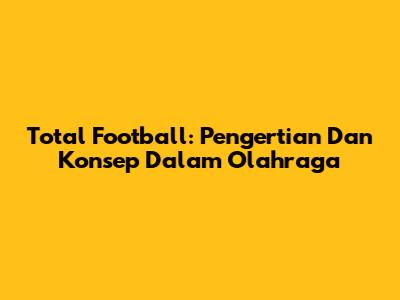 Total Football: Pengertian Dan Konsep Dalam Olahraga