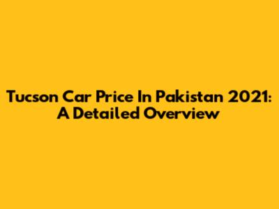 Tucson Car Price In Pakistan 2021: A Detailed Overview