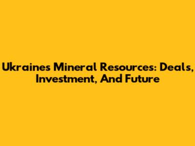 Ukraine's Mineral Resources: Deals, Investment, And Future