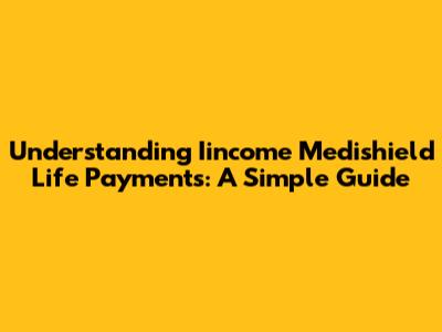 Understanding Iincome Medishield Life Payments: A Simple Guide